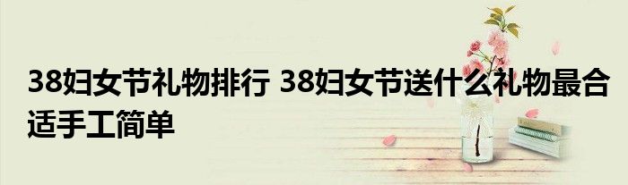 38妇女节礼物排行 38妇女节送什么礼物最合适手工简单
