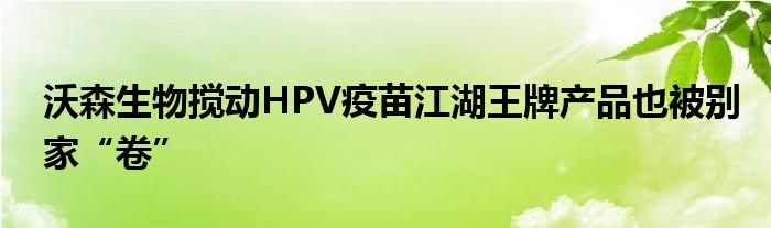 沃森生物搅动HPV疫苗江湖王牌产品也被别家“卷”