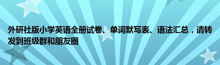 外研社版小学英语全册试卷、单词默写表、语法汇总，请转发到班级群和朋友圈