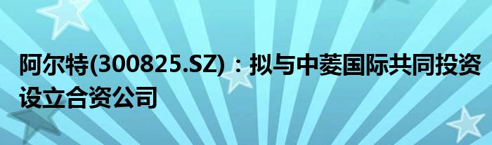 阿尔特(300825.SZ)：拟与中菱国际共同投资设立合资公司