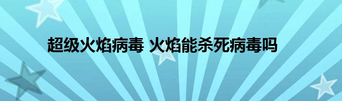 超级火焰病毒 火焰能杀死病毒吗