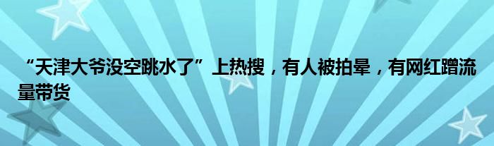 “天津大爷没空跳水了”上热搜，有人被拍晕，有网红蹭流量带货