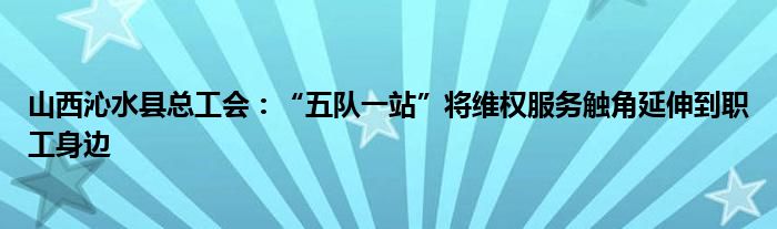 山西沁水县总工会：“五队一站”将维权服务触角延伸到职工身边