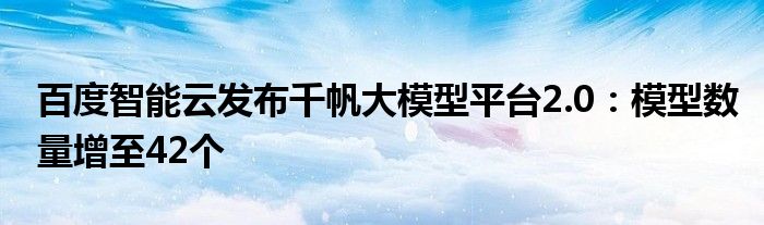 百度智能云发布千帆大模型平台2.0：模型数量增至42个