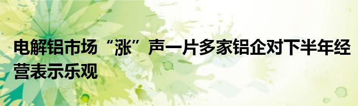 电解铝市场“涨”声一片多家铝企对下半年经营表示乐观