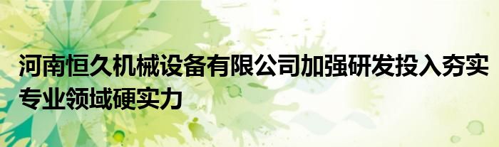 河南恒久机械设备有限公司加强研发投入夯实专业领域硬实力