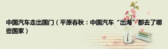 中国汽车走出国门（平原春秋：中国汽车“出海”都去了哪些国家）