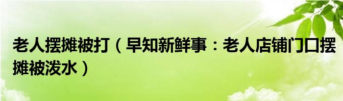 老人摆摊被打（早知新鲜事：老人店铺门口摆摊被泼水）