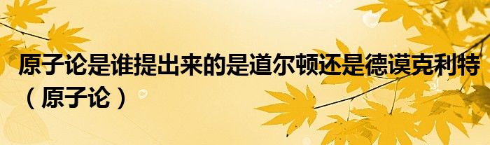 原子论是谁提出来的是道尔顿还是德谟克利特（原子论）