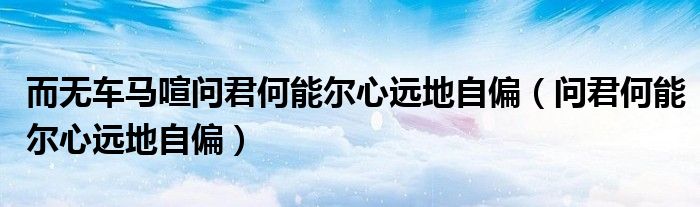 而无车马喧问君何能尔心远地自偏（问君何能尔心远地自偏）