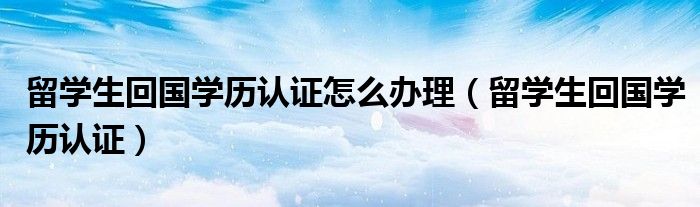 留学生回国学历认证怎么办理（留学生回国学历认证）