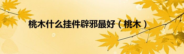 桃木什么挂件辟邪最好（桃木）