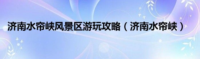 济南水帘峡风景区游玩攻略（济南水帘峡）