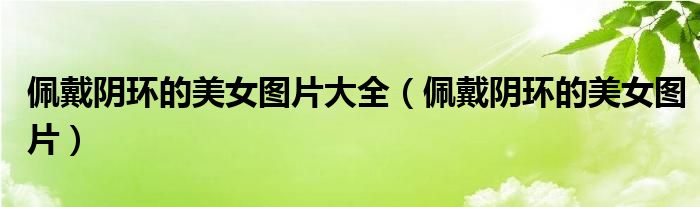 佩戴阴环的美女图片大全（佩戴阴环的美女图片）
