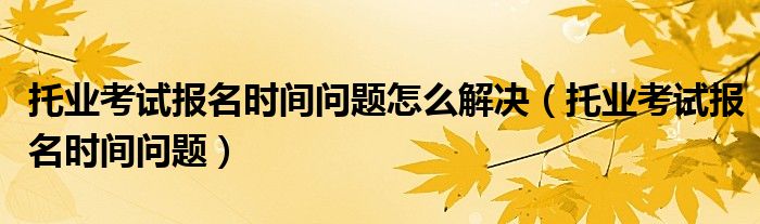 托业考试报名时间问题怎么解决（托业考试报名时间问题）