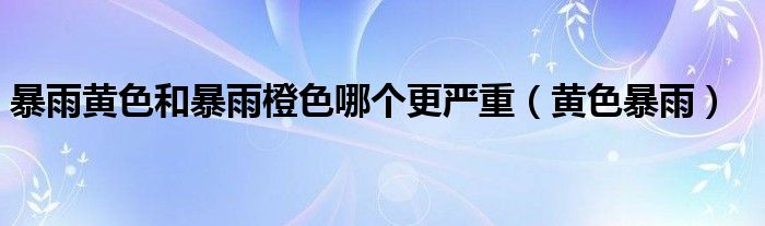 暴雨黄色和暴雨橙色哪个更严重（黄色暴雨）