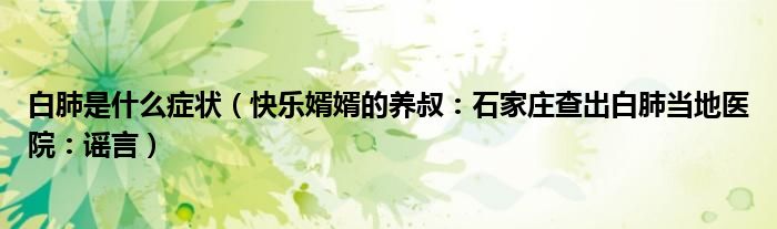 白肺是什么症状（快乐婿婿的养叔：石家庄查出白肺当地医院：谣言）