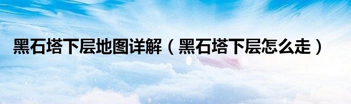 黑石塔下层地图详解（黑石塔下层怎么走）