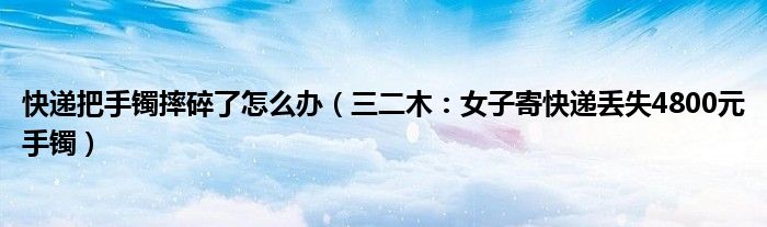 快递把手镯摔碎了怎么办（三二木：女子寄快递丢失4800元手镯）
