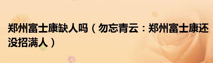 郑州富士康缺人吗（勿忘青云：郑州富士康还没招满人）