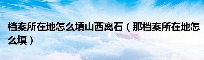 档案所在地怎么填山西离石（那档案所在地怎么填）
