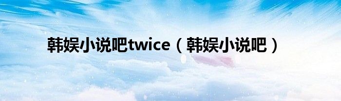 韩娱小说吧twice（韩娱小说吧）