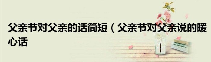 父亲节对父亲的话简短（父亲节对父亲说的暖心话