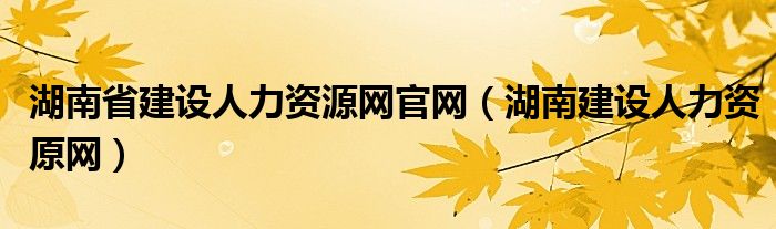 湖南省建设人力资源网官网（湖南建设人力资原网）