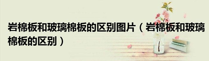 岩棉板和玻璃棉板的区别图片（岩棉板和玻璃棉板的区别）