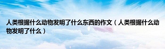 人类根据什么动物发明了什么东西的作文（人类根据什么动物发明了什么）