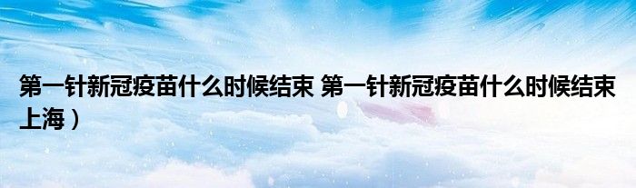 第一针新冠疫苗什么时候结束 第一针新冠疫苗什么时候结束上海）