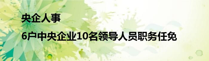 央企人事|6户中央企业10名领导人员职务任免