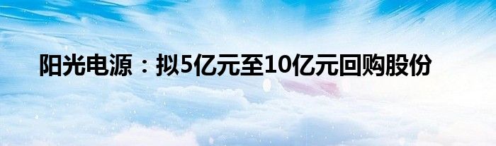 阳光电源：拟5亿元至10亿元回购股份