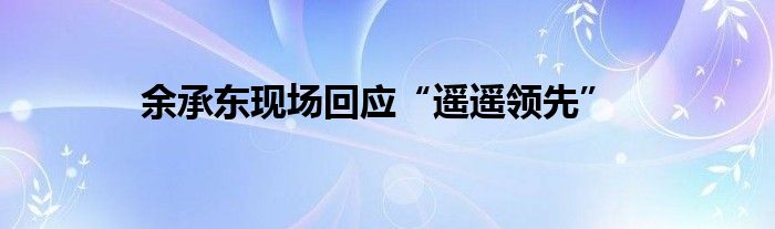 余承东现场回应“遥遥领先”