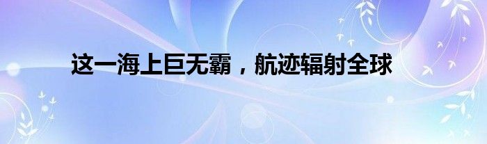 这一海上巨无霸，航迹辐射全球