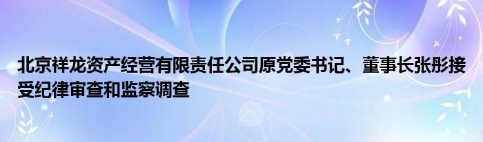 北京祥龙资产经营有限责任公司原党委书记、董事长张彤接受纪律审查和监察调查