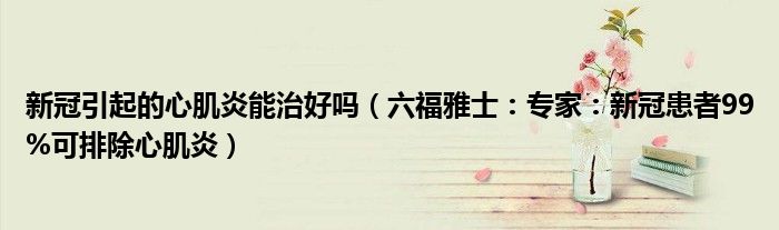 新冠引起的心肌炎能治好吗（六福雅士：专家：新冠患者99%可排除心肌炎）