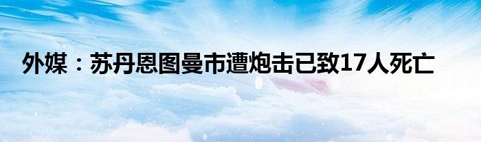 外媒：苏丹恩图曼市遭炮击已致17人死亡