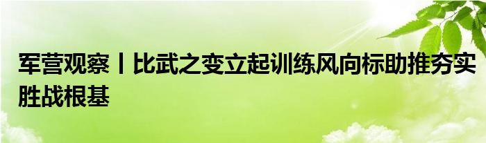 军营观察丨比武之变立起训练风向标助推夯实胜战根基