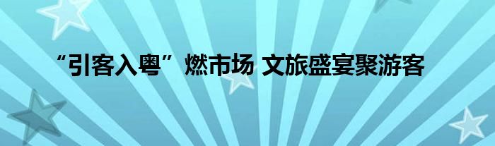 “引客入粤”燃市场 文旅盛宴聚游客