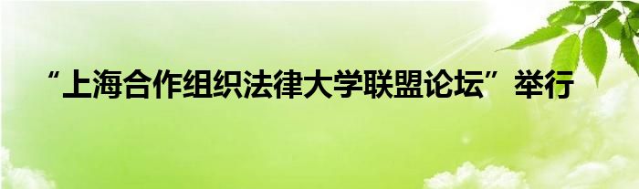 “上海合作组织法律大学联盟论坛”举行