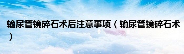 输尿管镜碎石术后注意事项（输尿管镜碎石术）