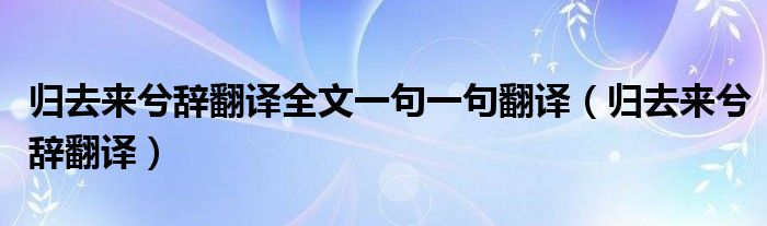 归去来兮辞翻译全文一句一句翻译（归去来兮辞翻译）