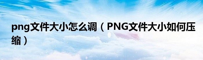 png文件大小怎么调（PNG文件大小如何压缩）