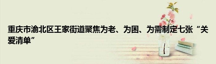 重庆市渝北区王家街道聚焦为老、为困、为需制定七张“关爱清单”