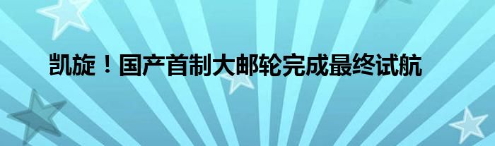 凯旋！国产首制大邮轮完成最终试航