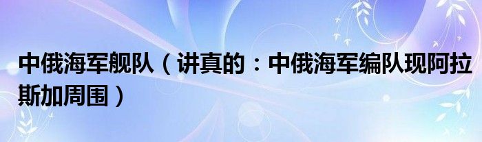 中俄海军舰队（讲真的：中俄海军编队现阿拉斯加周围）