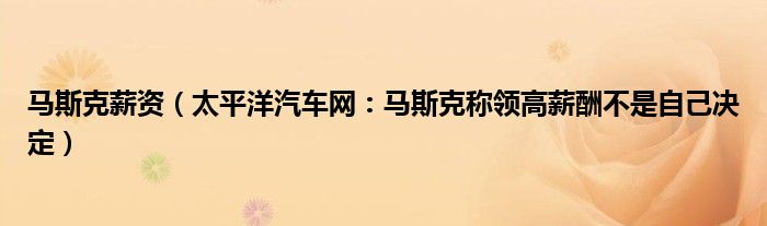 马斯克薪资（太平洋汽车网：马斯克称领高薪酬不是自己决定）