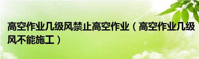 高空作业几级风禁止高空作业（高空作业几级风不能施工）