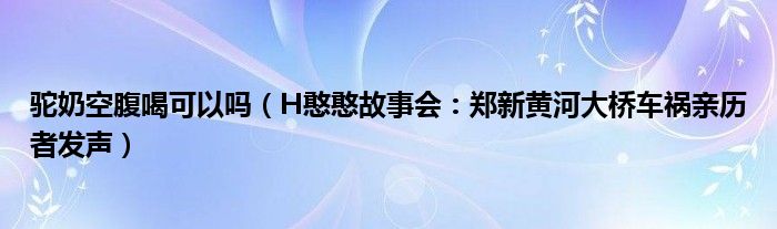 驼奶空腹喝可以吗（H憨憨故事会：郑新黄河大桥车祸亲历者发声）